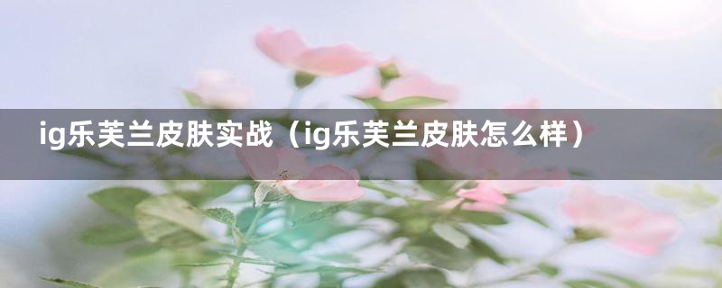 ig乐芙兰皮肤实战(ig乐芙兰皮肤怎么样)
