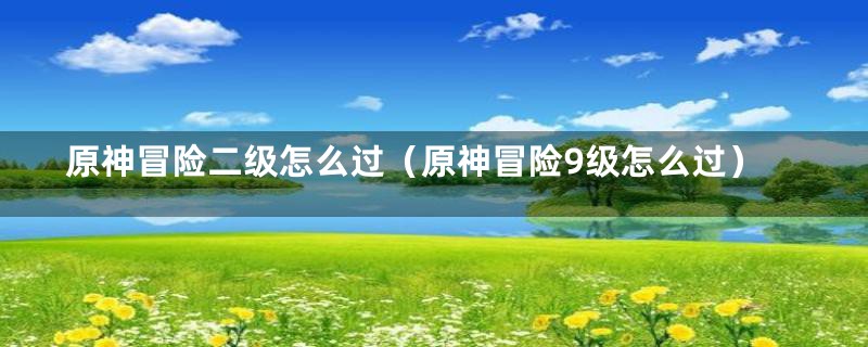 原神冒险二级怎么过（原神冒险9级怎么过）