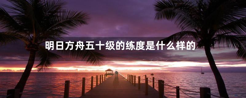 明日方舟五十级的练度是什么样的