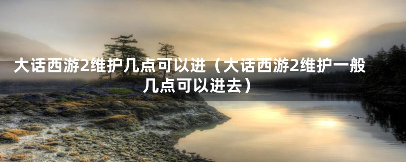 大话西游2维护几点可以进（大话西游2维护一般几点可以进去）