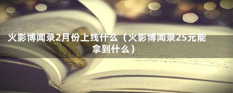 火影博闻录2月份上线什么(火影博闻录25元能拿到什么)