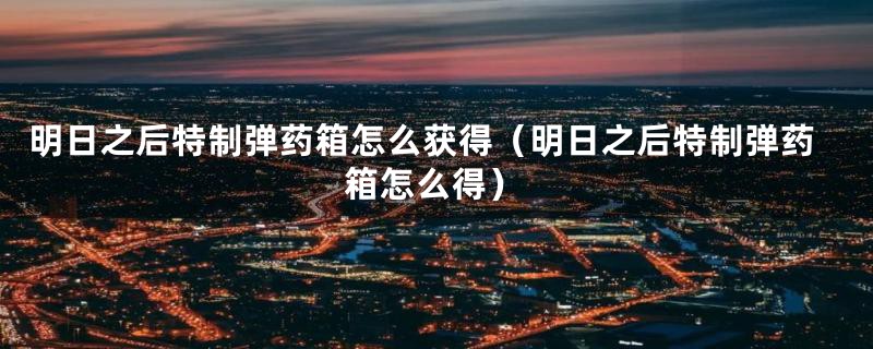 明日之后特制弹药箱怎么获得（明日之后特制弹药箱怎么得）