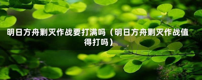 明日方舟剿灭作战要打满吗(明日方舟剿灭作战值得打吗)