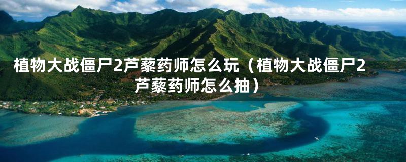 植物大战僵尸2芦藜药师怎么玩(植物大战僵尸2芦藜药师怎么抽)