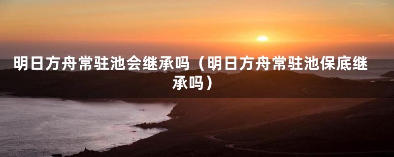 明日方舟常驻池会继承吗（明日方舟常驻池保底继承吗）