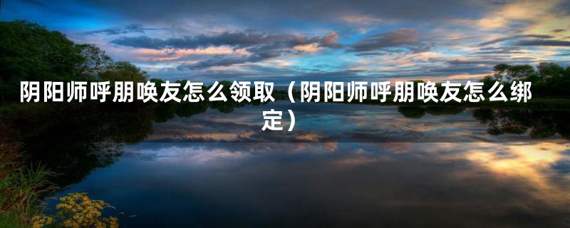 阴阳师呼朋唤友怎么领取（阴阳师呼朋唤友怎么绑定）