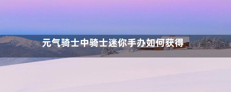 元气骑士中骑士迷你手办如何获得