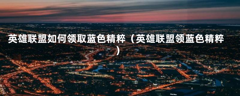 英雄联盟如何领取蓝色精粹（英雄联盟领蓝色精粹）