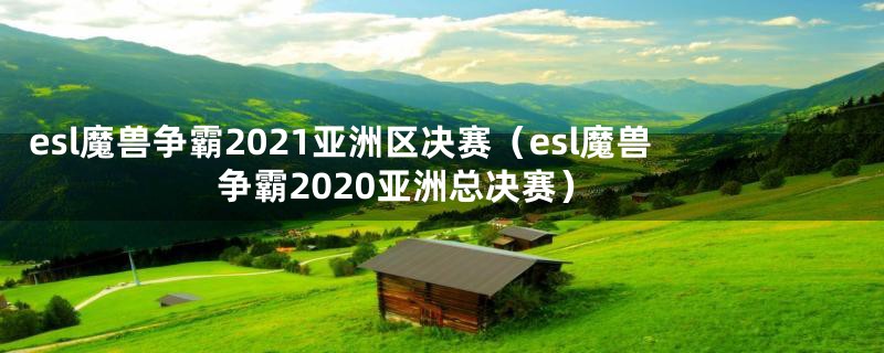 esl魔兽争霸2021亚洲区决赛(esl魔兽争霸2020亚洲总决赛)