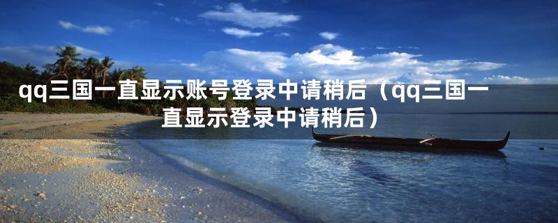 qq三国一直显示账号登录中请稍后（qq三国一直显示登录中请稍后）