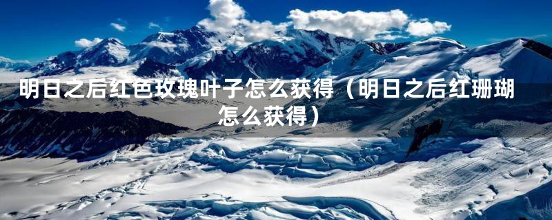 明日之后红色玫瑰叶子怎么获得（明日之后红珊瑚怎么获得）