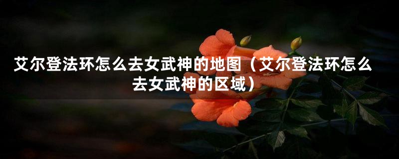 艾尔登法环怎么去女武神的地图（艾尔登法环怎么去女武神的区域）