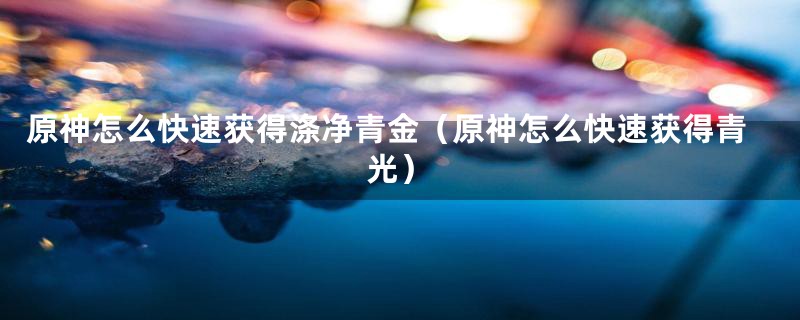 原神怎么快速获得涤净青金(原神怎么快速获得青光)