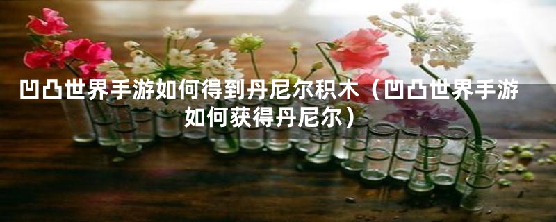 凹凸世界手游如何得到丹尼尔积木（凹凸世界手游如何获得丹尼尔）