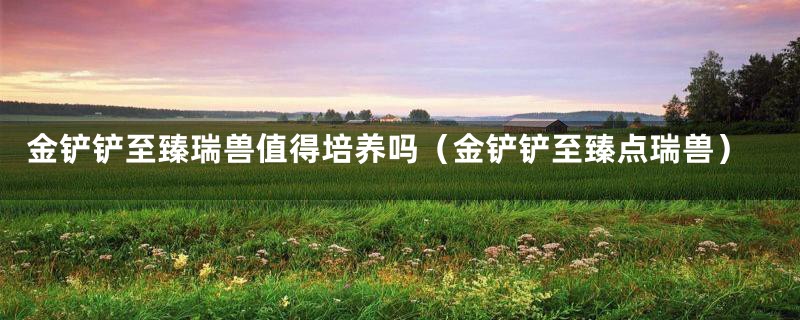 金铲铲至臻瑞兽值得培养吗(金铲铲至臻点瑞兽)