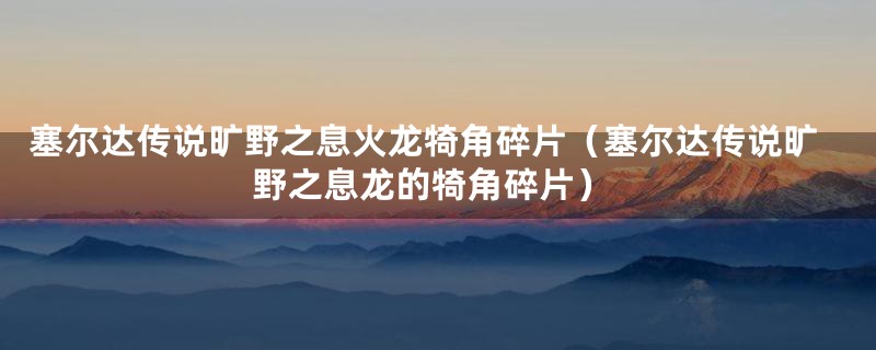 塞尔达传说旷野之息火龙犄角碎片（塞尔达传说旷野之息龙的犄角碎片）