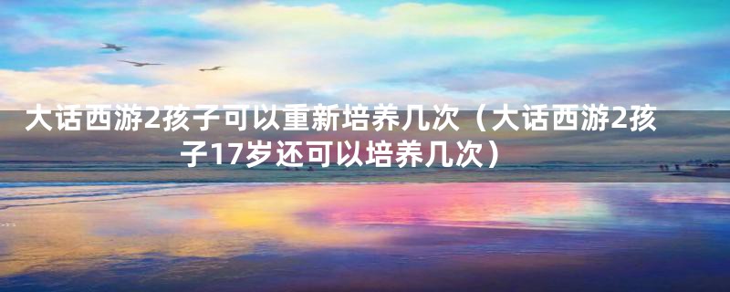 大话西游2孩子可以重新培养几次（大话西游2孩子17岁还可以培养几次）