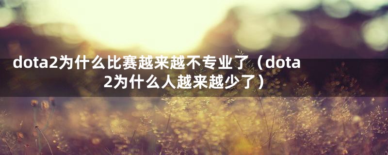 dota2为什么比赛越来越不专业了(dota2为什么人越来越少了)