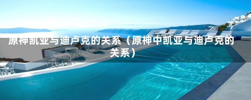 原神凯亚与迪卢克的关系(原神中凯亚与迪卢克的关系)