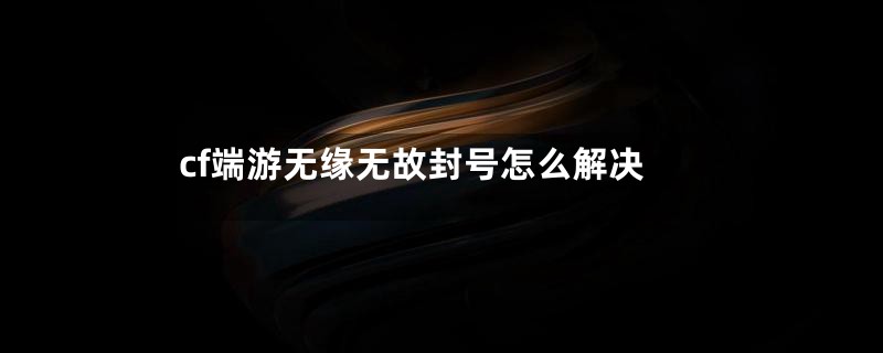 cf端游无缘无故封号怎么解决