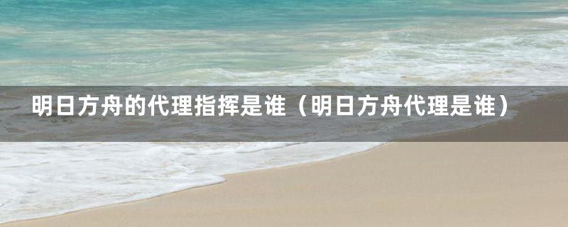 明日方舟的代理指挥是谁(明日方舟代理是谁)