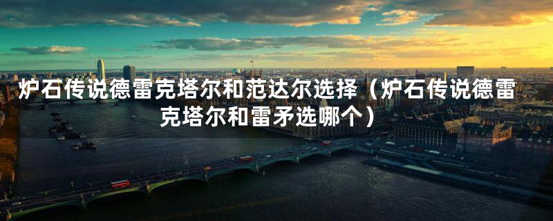 炉石传说德雷克塔尔和范达尔选择(炉石传说德雷克塔尔和雷矛选哪个)
