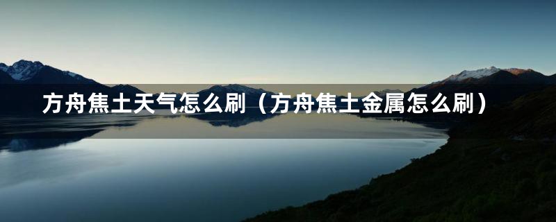 方舟焦土天气怎么刷（方舟焦土金属怎么刷）