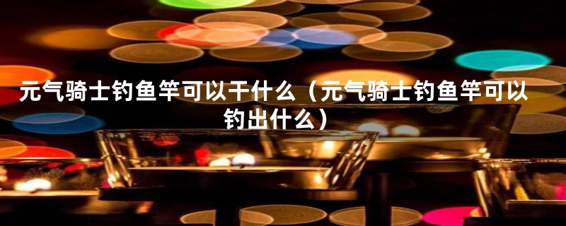 元气骑士钓鱼竿可以干什么(元气骑士钓鱼竿可以钓出什么)