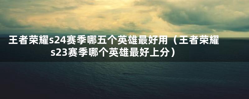王者荣耀s24赛季哪五个英雄最好用(王者荣耀s23赛季哪个英雄最好上分)