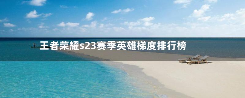 王者荣耀s23赛季英雄梯度排行榜