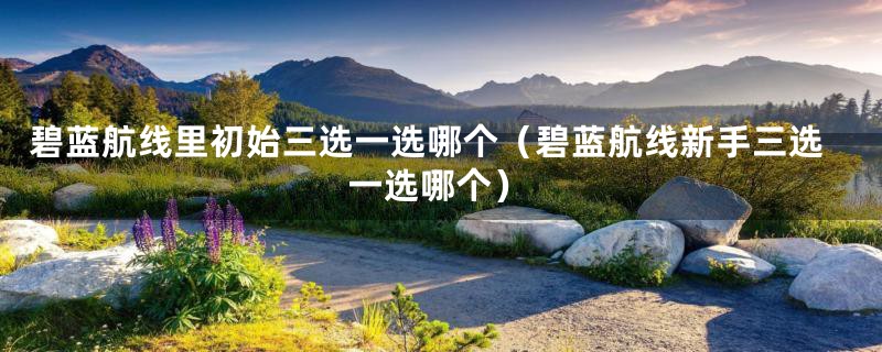 碧蓝航线里初始三选一选哪个(碧蓝航线新手三选一选哪个)
