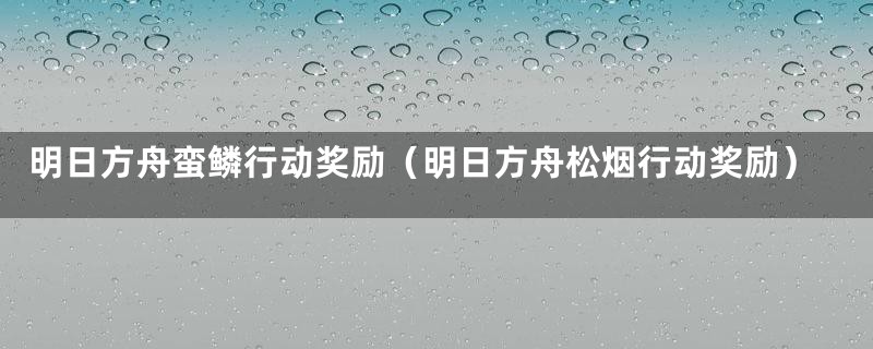 明日方舟蛮鳞行动奖励(明日方舟松烟行动奖励)