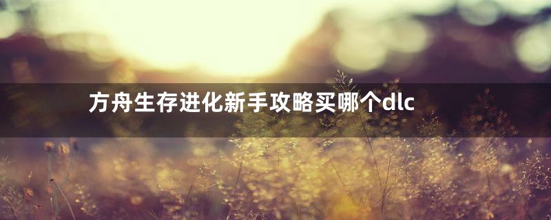 方舟生存进化新手攻略买哪个dlc