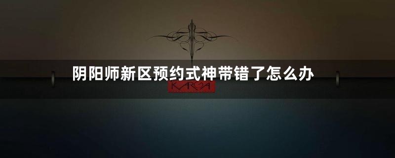 阴阳师新区预约式神带错了怎么办