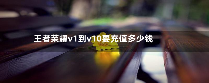 王者荣耀v1到v10要充值多少钱