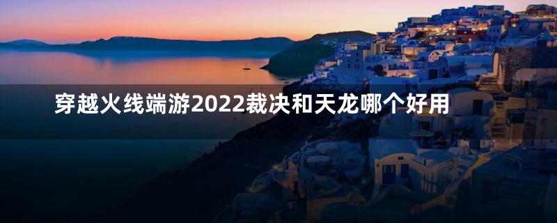 穿越火线端游2022裁决和天龙哪个好用