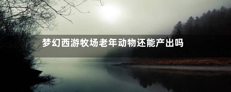 梦幻西游牧场老年动物还能产出吗