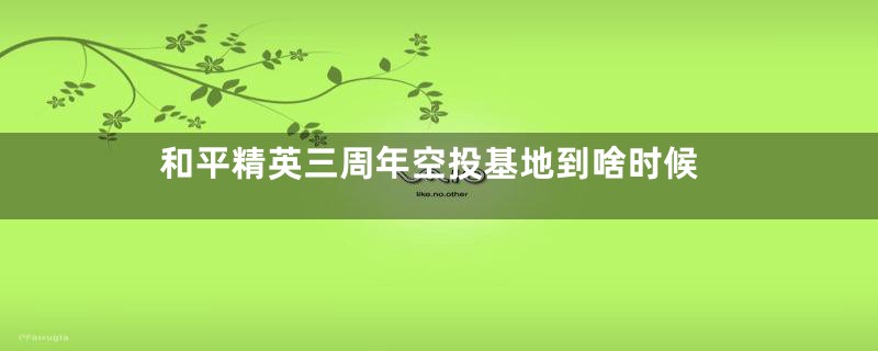 和平精英三周年空投基地到啥时候
