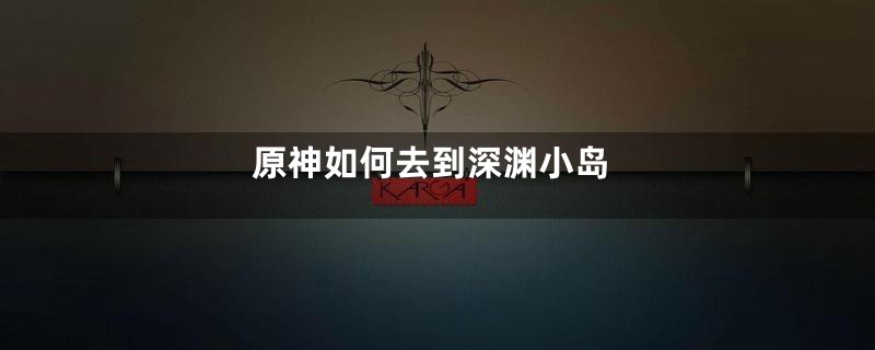 原神如何去到深渊小岛