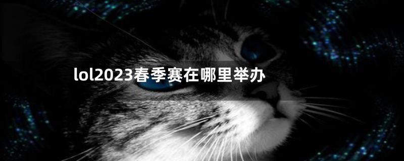 lol2023春季赛在哪里举办