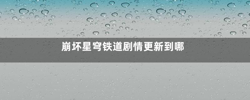 崩坏星穹铁道剧情更新到哪