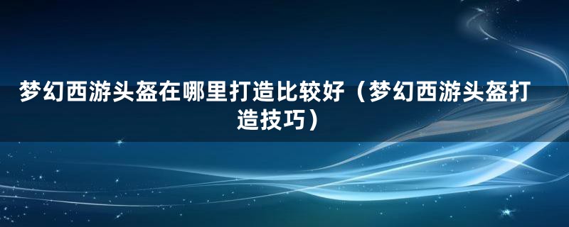 梦幻西游头盔在哪里打造比较好（梦幻西游头盔打造技巧）