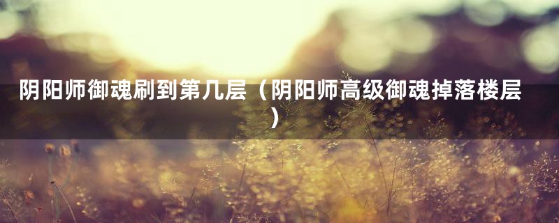 阴阳师御魂刷到第几层(阴阳师高级御魂掉落楼层)