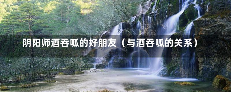 阴阳师酒吞呱的好朋友（与酒吞呱的关系）