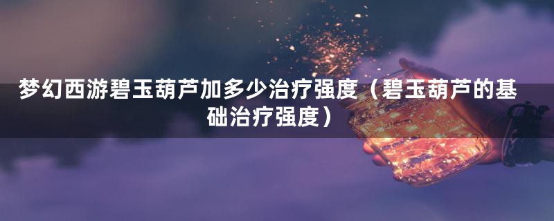 梦幻西游碧玉葫芦加多少治疗强度(碧玉葫芦的基础治疗强度)