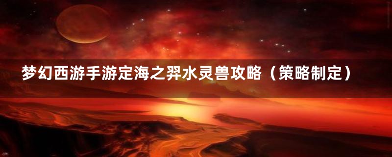梦幻西游手游定海之羿水灵兽攻略(策略制定)