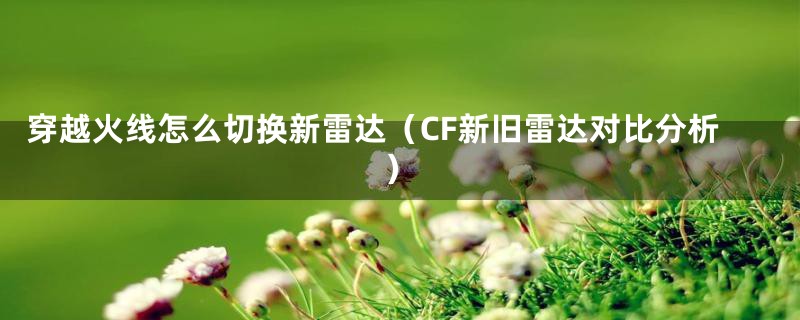 穿越火线怎么切换新雷达（CF新旧雷达对比分析）