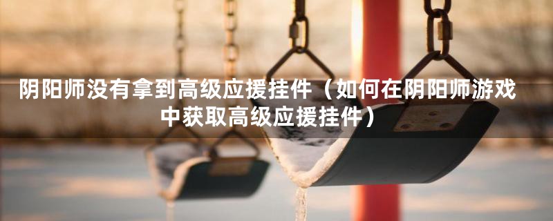阴阳师没有拿到高级应援挂件(如何在阴阳师游戏中获取高级应援挂件)