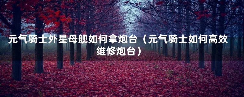 元气骑士外星母舰如何拿炮台(元气骑士如何高效维修炮台)