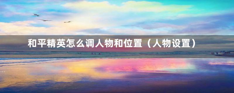 和平精英怎么调人物和位置（人物设置）